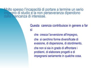 Molto spesso l’incapacità di portare a termine un serio
impegno di studio e la non perseveranza dipendono
dalla mancanza di interesse.
Questa carenza contribuisce in genere a far
sì
che cresca l’avversione all'impegno,
che si cerchino forme diversificate di
evasione, di dispersione, di stordimento,
che non si sia in grado di affrontare i
problemi, di elaborare progetti e di
impegnarsi seriamente in qualche cosa.
 