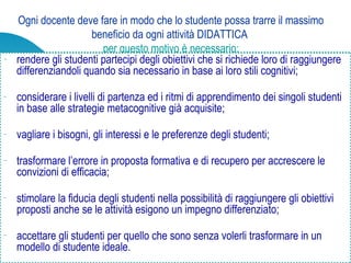 Ogni docente deve fare in modo che lo studente possa trarre il massimo
beneficio da ogni attività DIDATTICA
per questo motivo è necessario:
− rendere gli studenti partecipi degli obiettivi che si richiede loro di raggiungere
differenziandoli quando sia necessario in base ai loro stili cognitivi;
− considerare i livelli di partenza ed i ritmi di apprendimento dei singoli studenti
in base alle strategie metacognitive già acquisite;
− vagliare i bisogni, gli interessi e le preferenze degli studenti;
− trasformare l’errore in proposta formativa e di recupero per accrescere le
convizioni di efficacia;
− stimolare la fiducia degli studenti nella possibilità di raggiungere gli obiettivi
proposti anche se le attività esigono un impegno differenziato;
− accettare gli studenti per quello che sono senza volerli trasformare in un
modello di studente ideale.
 