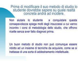 Prima di modificare il suo metodo di studio lo
studente dovrebbe sapere su quale realtà
concreta andrà ad incidere.
Non aiutare lo studente a conquistare questa
consapevolezza spiega molti degli insuccessi a cui vanno
incontro i corsi di metodologia dello studio, che offrono
ricette senza aver fatto diagnosi prima.
Un buon metodo di studio non può comunque essere
ridotto ad un insieme di tecniche da acquisire, come se si
trattasse di una sorta di addestramento intellettuale.
 