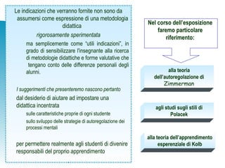 Le indicazioni che verranno fornite non sono da
assumersi come espressione di una metodologia
didattica
rigorosamente sperimentata
ma semplicemente come “utili indicazioni”, in
grado di sensibilizzare l'insegnante alla ricerca
di metodologie didattiche e forme valutative che
tengano conto delle differenze personali degli
alunni.
I suggerimenti che presenteremo nascono pertanto
dal desiderio di aiutare ad impostare una
didattica incentrata
sulle caratteristiche proprie di ogni studente
sullo sviluppo delle strategie di autoregolazione dei
processi mentali
per permettere realmente agli studenti di divenire
responsabili del proprio apprendimento
alla teoria dell’apprendimento
esperenziale di Kolb
alla teoria
dell’autoregolazione di
Zimmerman
Nel corso dell’esposizione
faremo particolare
riferimento:
agli studi sugli stili di
Polacek
 