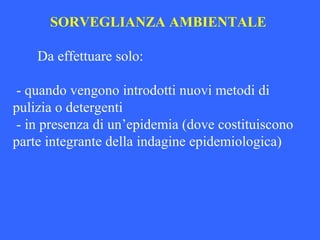 SORVEGLIANZA AMBIENTALE
Da effettuare solo:
- quando vengono introdotti nuovi metodi di
pulizia o detergenti
- in presenza di un’epidemia (dove costituiscono
parte integrante della indagine epidemiologica)
 