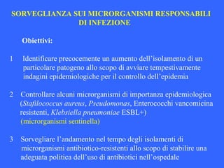 SORVEGLIANZA SUI MICRORGANISMI RESPONSABILI
DI INFEZIONE
Obiettivi:
1 Identificare precocemente un aumento dell’isolamento di un
particolare patogeno allo scopo di avviare tempestivamente
indagini epidemiologiche per il controllo dell’epidemia
2 Controllare alcuni microrganismi di importanza epidemiologica
(Stafilococcus aureus, Pseudomonas, Enterococchi vancomicina
resistenti, Klebsiella pneumoniae ESBL+)
(microrganismi sentinella)
3 Sorvegliare l’andamento nel tempo degli isolamenti di
microrganismi antibiotico-resistenti allo scopo di stabilire una
adeguata politica dell’uso di antibiotici nell’ospedale
 