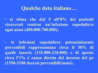 Qualche dato italiano…
- si stima che dal 5 all’8% dei pazienti
ricoverati contrae un’infezione ospedaliera
ogni anno (400.000-700.000);
- le infezioni ospedaliere potenzialmente
prevenibili rappresentano circa il 30% di
quelle insorte (135.000-210.000) e di queste
circa l’1% è causa diretta del decesso del pz
(1350-2100 decessi prevenibili/anno).
 