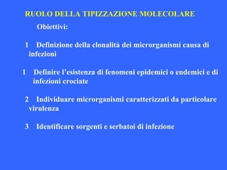 RUOLO DELLA TIPIZZAZIONE MOLECOLARE
Obiettivi:
1 Definizione della clonalità dei microrganismi causa di
infezioni
1 Definire l’esistenza di fenomeni epidemici o endemici e di
infezioni crociate
2 Individuare microrganismi caratterizzati da particolare
virulenza
3 Identificare sorgenti e serbatoi di infezione
 