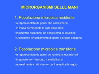 MICRORGANISMI DELLE MANI
1. Popolazione microbica residente
• è rappresentata da germi che colonizzano
in modo permanente la cute delle mani
• instaurano sulle mani un ecosistema in equilibrio
• Ostacolano l’insediamento di germi d’origine esogena
2. Popolazione microbica transitoria
• è rappresentata da germi contaminanti occasionali
• in genere non riescono, a moltiplicarsi
• normalmente si eliminano con il semplice lavaggio
 