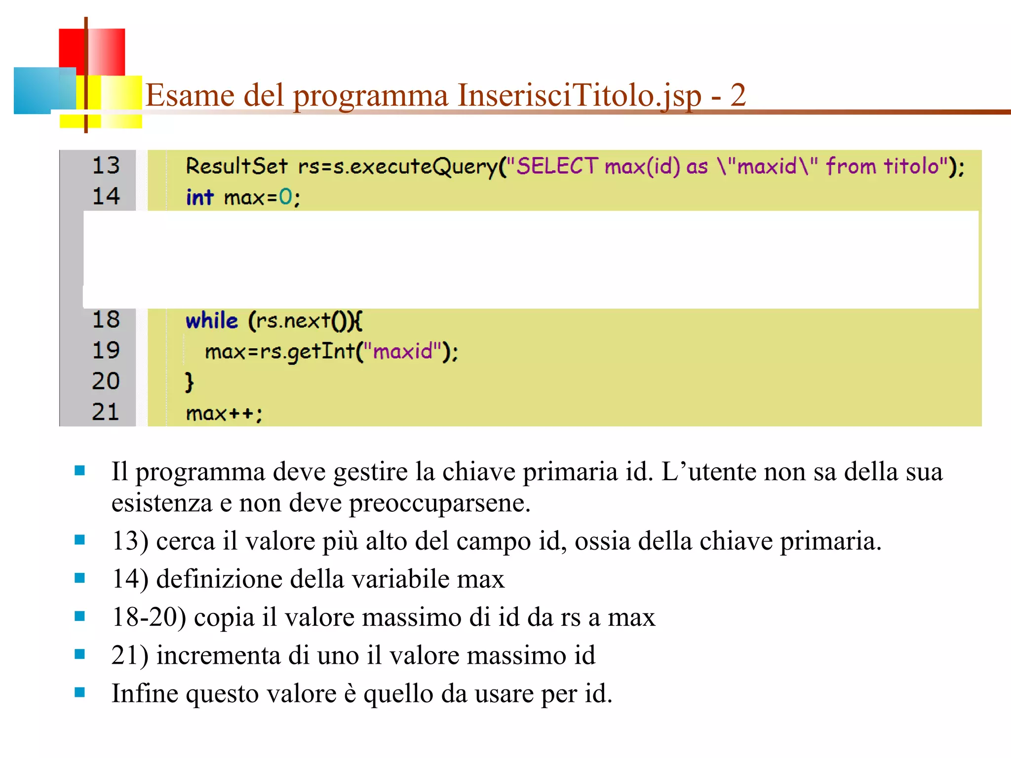 Esame del programma InserisciTitolo.jsp - 2 Il programma deve gestire la chiave primaria id. L’utente non sa della sua esistenza e non deve preoccuparsene. 13) cerca il valore più alto del campo id, ossia della chiave primaria.  14) definizione della variabile max 18-20) copia il valore massimo di id da rs a max 21) incrementa di uno il valore massimo id Infine questo valore è quello da usare per id. 