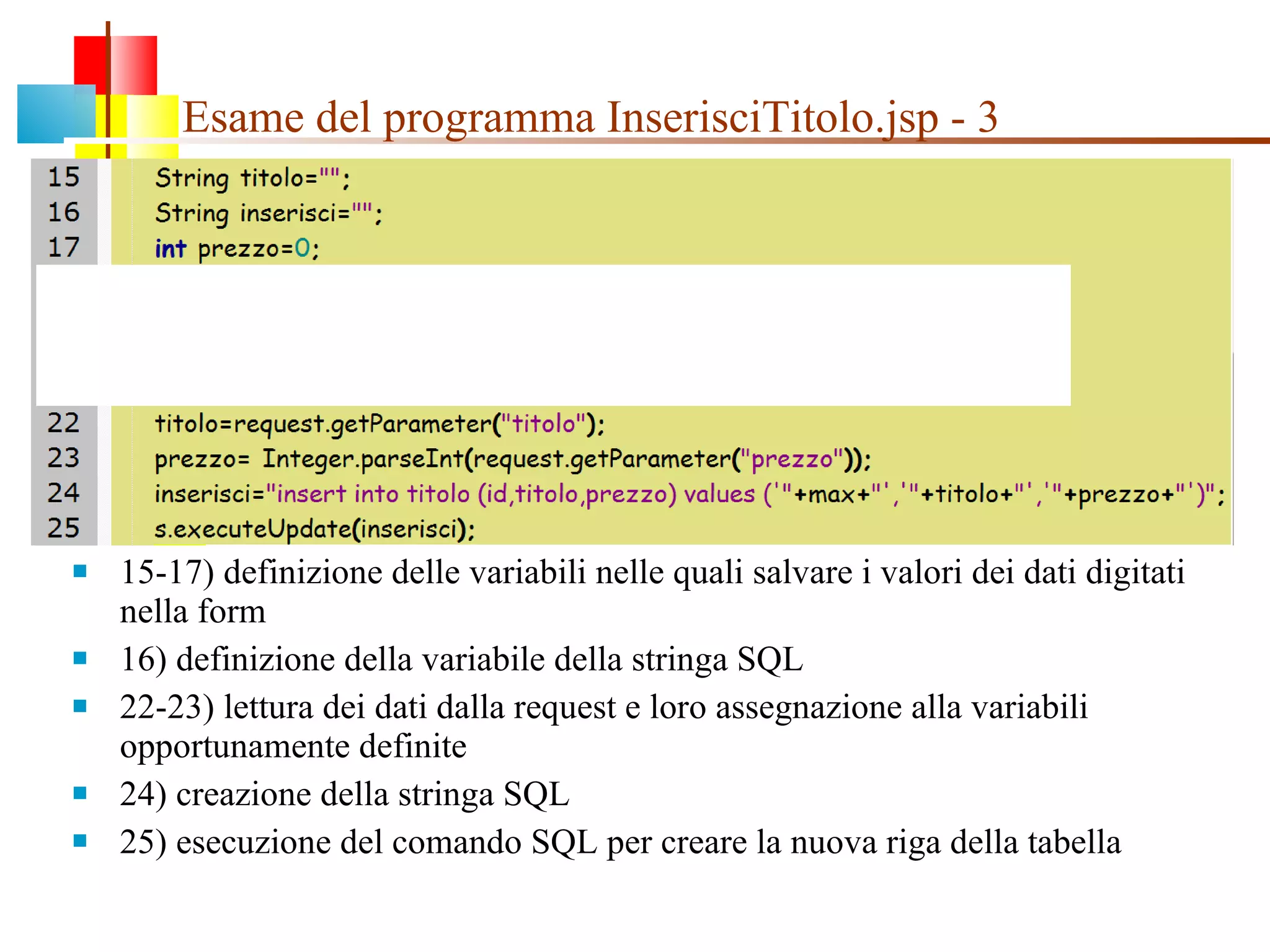 Esame del programma InserisciTitolo.jsp - 3 15-17) definizione delle variabili nelle quali salvare i valori dei dati digitati nella form  16) definizione della variabile della stringa SQL 22-23) lettura dei dati dalla request e loro assegnazione alla variabili opportunamente definite 24) creazione della stringa SQL 25) esecuzione del comando SQL per creare la nuova riga della tabella 