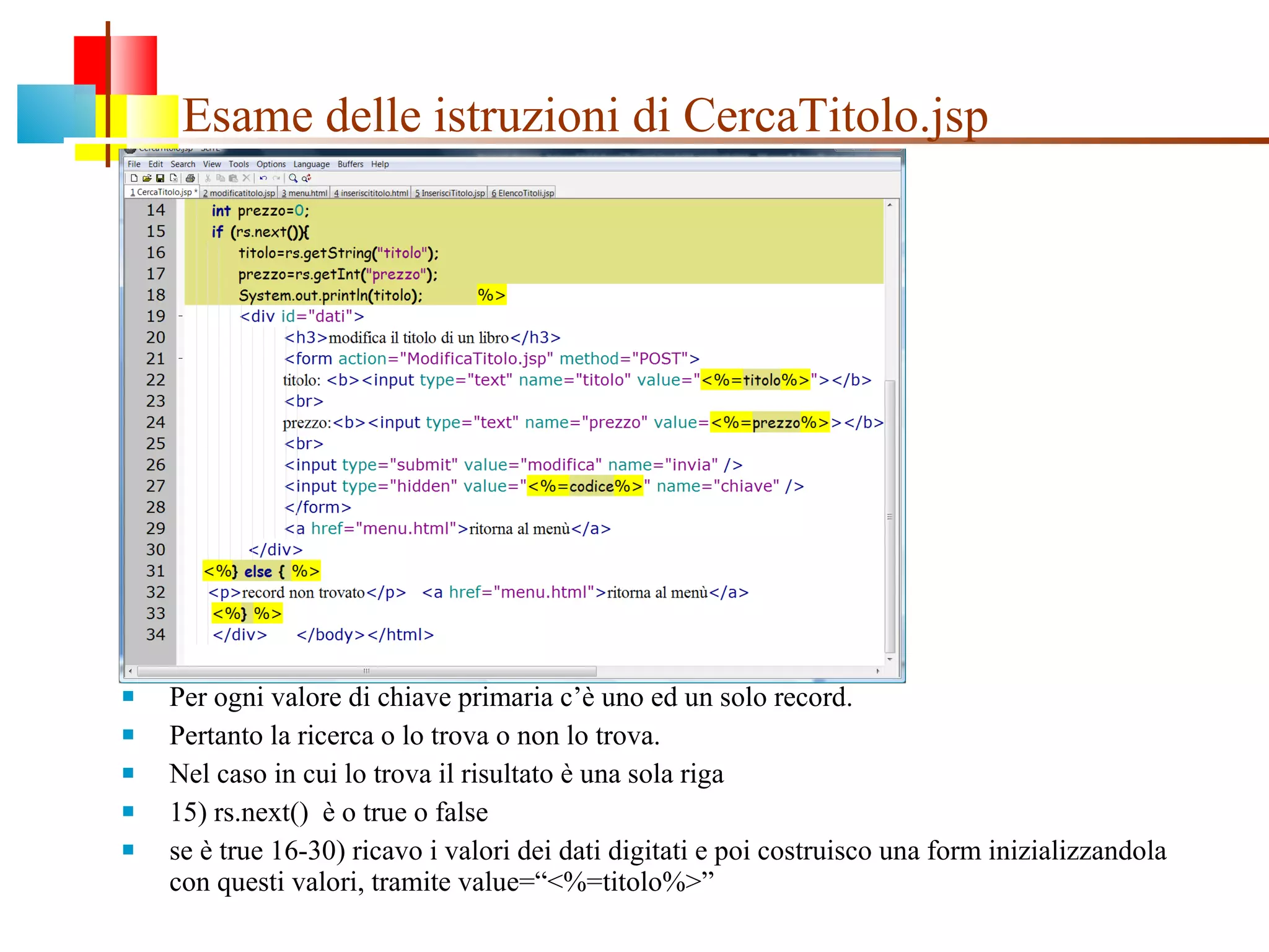 Esame delle istruzioni di CercaTitolo.jsp Per ogni valore di chiave primaria c’è uno ed un solo record. Pertanto la ricerca o lo trova o non lo trova. Nel caso in cui lo trova il risultato è una sola riga 15) rs.next()  è o true o false se è true 16-30) ricavo i valori dei dati digitati e poi costruisco una form inizializzandola con questi valori, tramite value=“<%=titolo%>” 