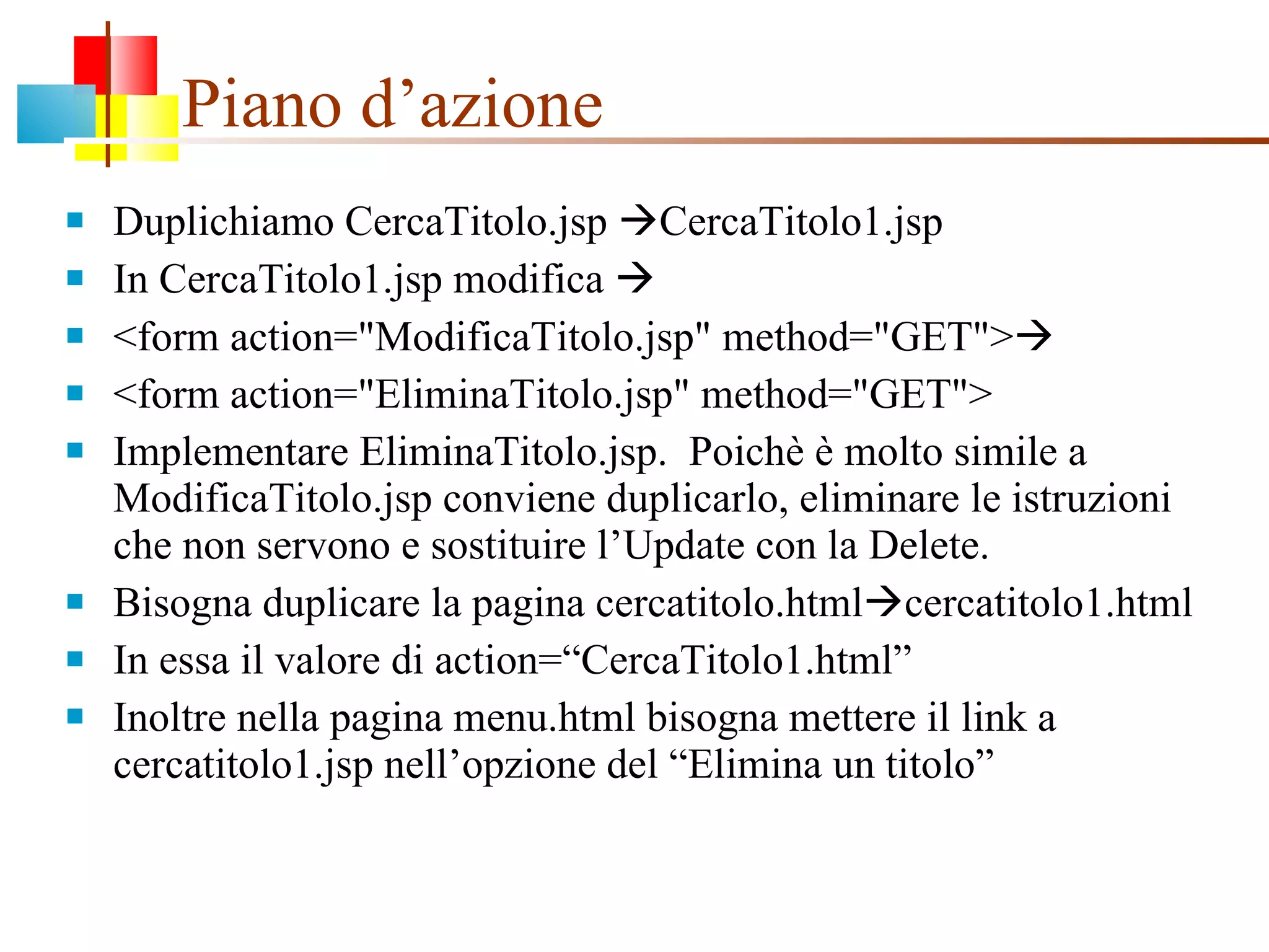 Piano d’azione Duplichiamo CercaTitolo.jsp   CercaTitolo1.jsp In CercaTitolo1.jsp modifica   <form action="ModificaTitolo.jsp" method="GET">  <form action="EliminaTitolo.jsp" method="GET"> Implementare EliminaTitolo.jsp.  Poichè è molto simile a ModificaTitolo.jsp conviene duplicarlo, eliminare le istruzioni che non servono e sostituire l’Update con la Delete. Bisogna duplicare la pagina cercatitolo.html  cercatitolo1.html In essa il valore di action=“CercaTitolo1.html” Inoltre nella pagina menu.html bisogna mettere il link a cercatitolo1.jsp nell’opzione del “Elimina un titolo” 