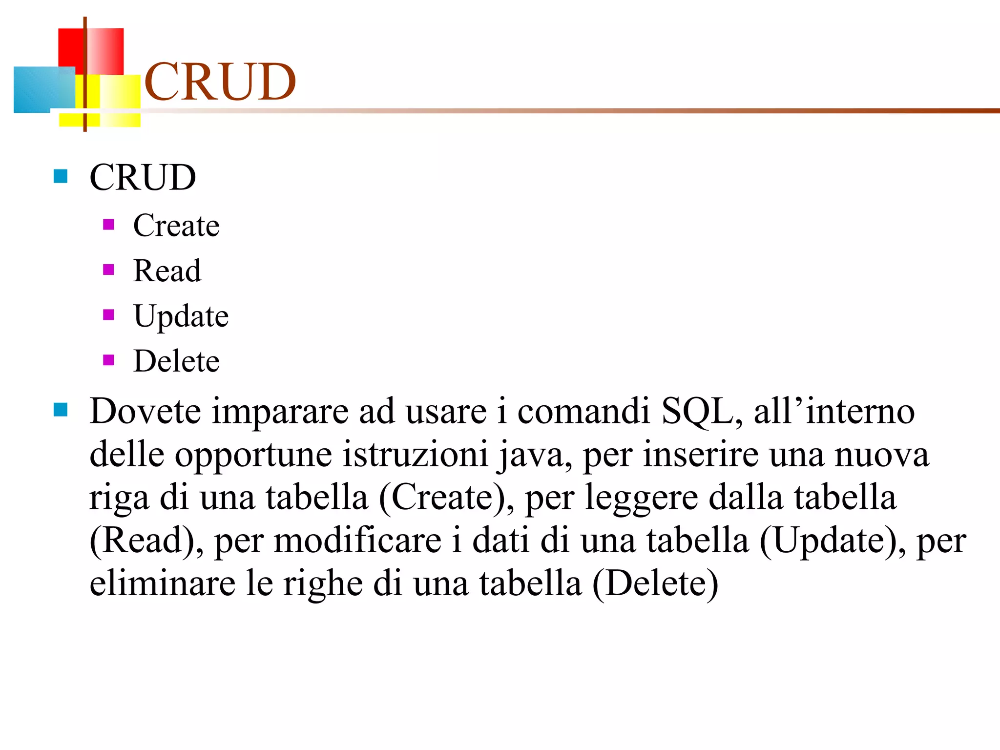 CRUD CRUD Create Read Update Delete Dovete imparare ad usare i comandi SQL, all’interno delle opportune istruzioni java, per inserire una nuova riga di una tabella (Create), per leggere dalla tabella (Read), per modificare i dati di una tabella (Update), per eliminare le righe di una tabella (Delete) 