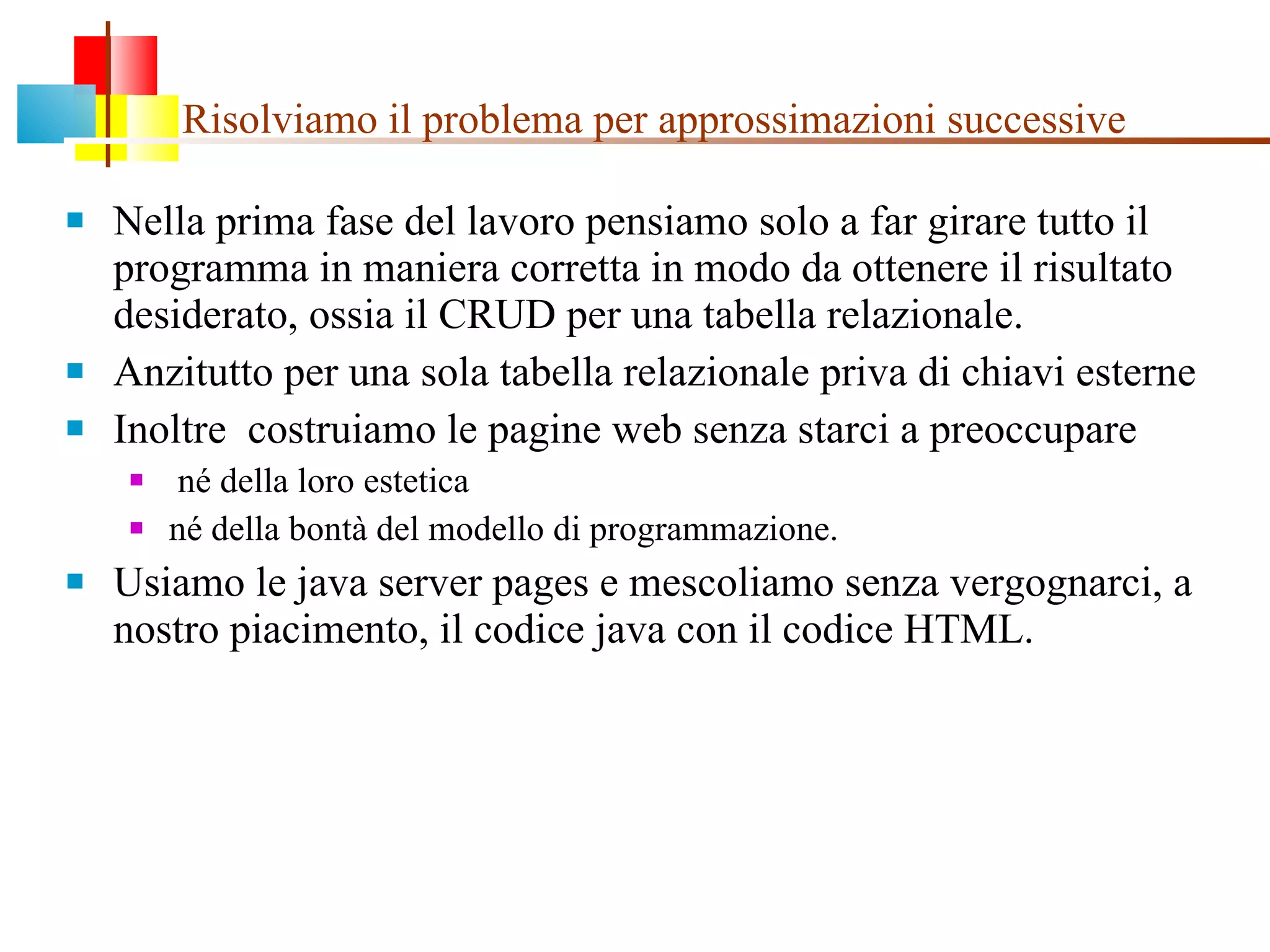 Risolviamo il problema per approssimazioni successive Nella prima fase del lavoro pensiamo solo a far girare tutto il programma in maniera corretta in modo da ottenere il risultato desiderato, ossia il CRUD per una tabella relazionale. Anzitutto per una sola tabella relazionale priva di chiavi esterne Inoltre  costruiamo le pagine web senza starci a preoccupare né della loro estetica  né della bontà del modello di programmazione. Usiamo le java server pages e mescoliamo senza vergognarci, a nostro piacimento, il codice java con il codice HTML. 