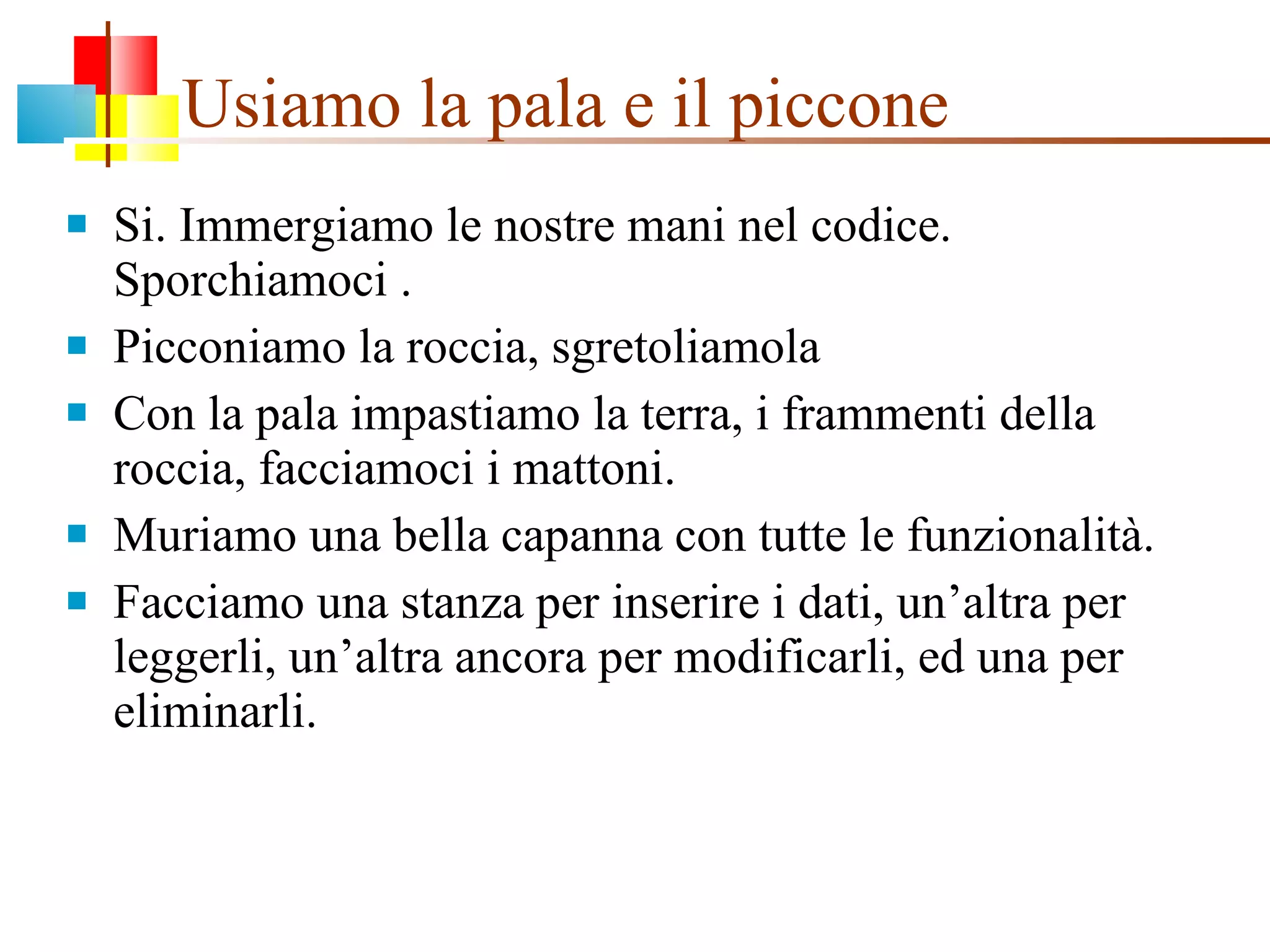 Usiamo la pala e il piccone  Si. Immergiamo le nostre mani nel codice. Sporchiamoci . Picconiamo la roccia, sgretoliamola Con la pala impastiamo la terra, i frammenti della roccia, facciamoci i mattoni. Muriamo una bella capanna con tutte le funzionalità. Facciamo una stanza per inserire i dati, un’altra per leggerli, un’altra ancora per modificarli, ed una per eliminarli. 