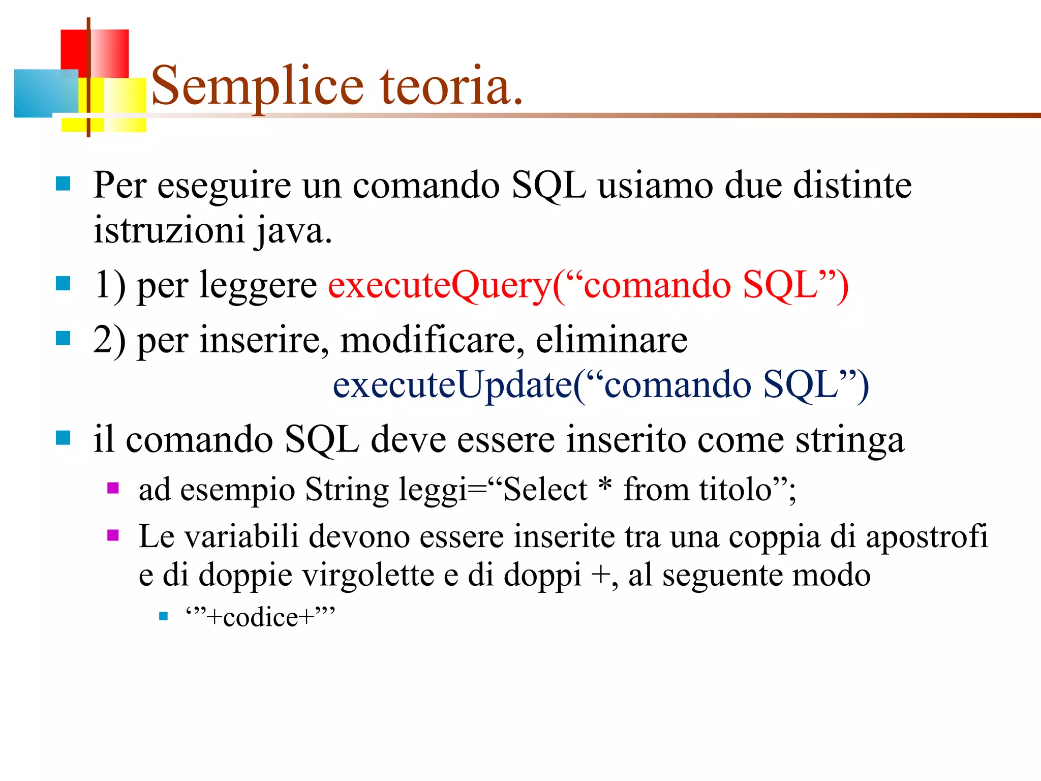 Semplice teoria. Per eseguire un comando SQL usiamo due distinte istruzioni java. 1) per leggere  executeQuery(“comando SQL”) 2) per inserire, modificare, eliminare    executeUpdate(“comando SQL”) il comando SQL deve essere inserito come stringa ad esempio String leggi=“Select * from titolo”; Le variabili devono essere inserite tra una coppia di apostrofi e di doppie virgolette e di doppi +, al seguente modo ‘” +codice+”’ 