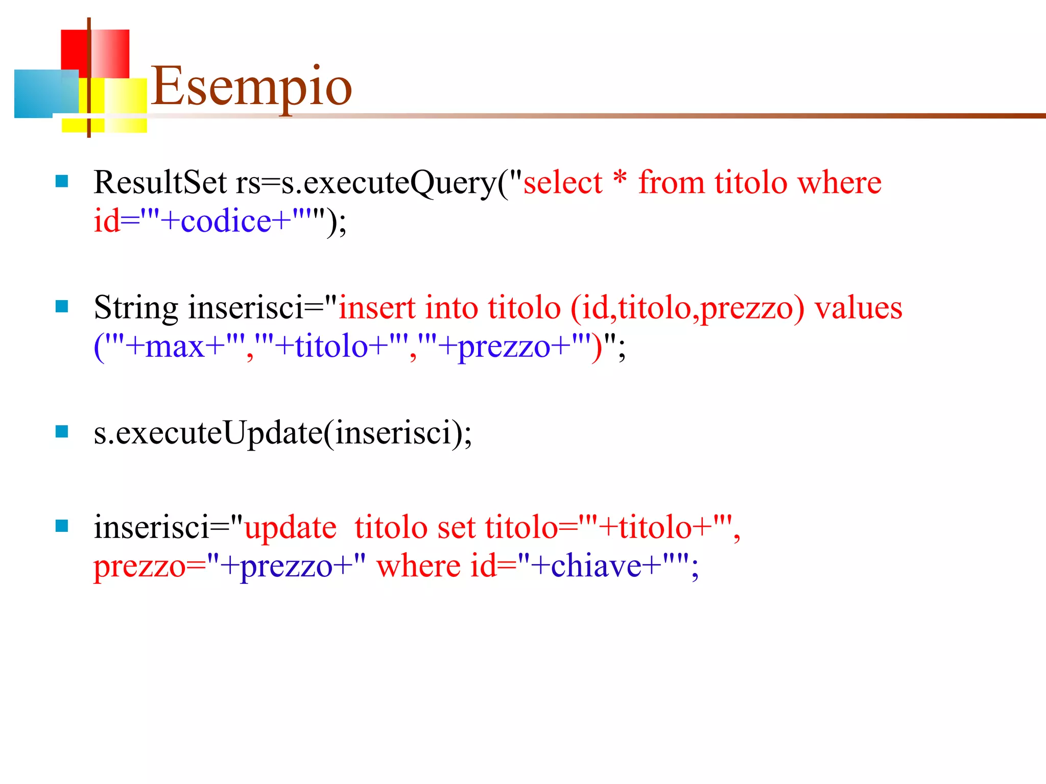 Esempio  ResultSet rs=s.executeQuery(" select * from titolo where id ='"+codice+"' "); String inserisci=" insert into titolo (id,titolo,prezzo) values  ('"+max+"' , '"+titolo+"' , '"+prezzo+"' ) "; s.executeUpdate(inserisci); inserisci=" update  titolo set titolo='"+titolo+"', prezzo= "+prezzo+"  where id= "+chiave+""; 