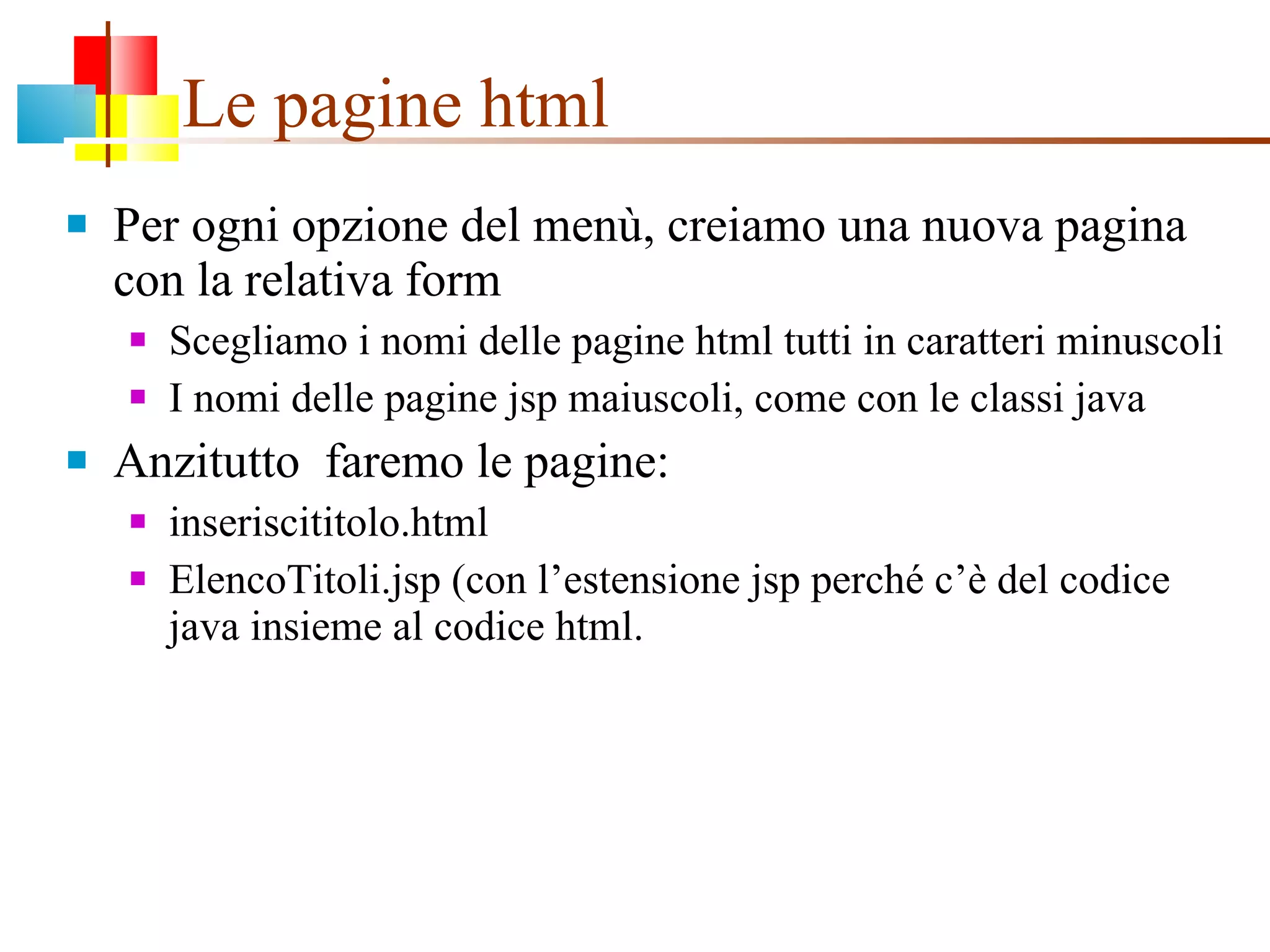 Le pagine html Per ogni opzione del menù, creiamo una nuova pagina con la relativa form Scegliamo i nomi delle pagine html tutti in caratteri minuscoli I nomi delle pagine jsp maiuscoli, come con le classi java Anzitutto  faremo le pagine:  inseriscititolo.html ElencoTitoli.jsp (con l’estensione jsp perché c’è del codice java insieme al codice html. 
