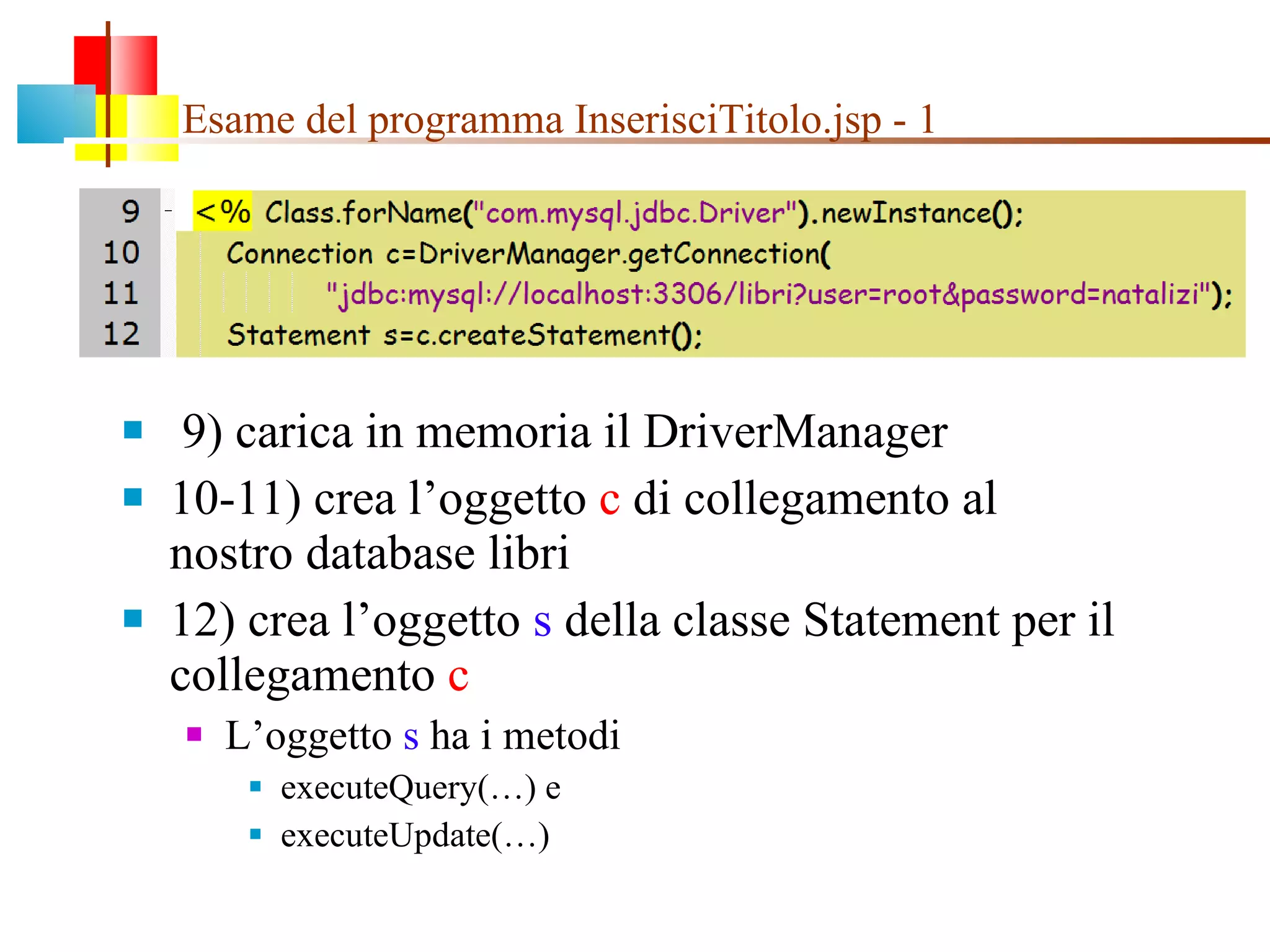 Esame del programma InserisciTitolo.jsp - 1 9) carica in memoria il DriverManager 10-11) crea l’oggetto  c  di collegamento al nostro database libri 12) crea l’oggetto  s  della classe Statement per il collegamento  c L’oggetto  s  ha i metodi  executeQuery(…) e  executeUpdate(…) 