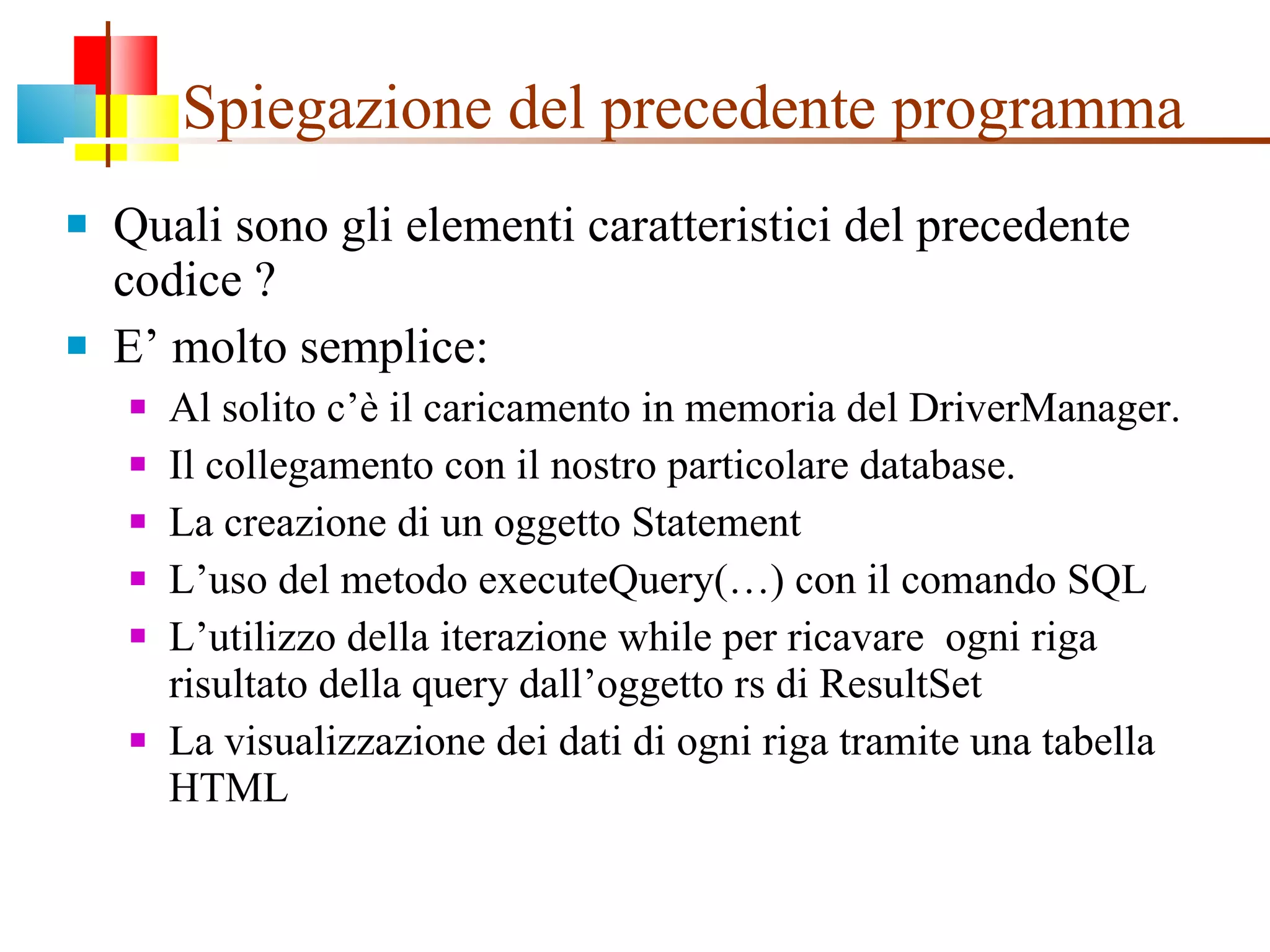 Spiegazione del precedente programma Quali sono gli elementi caratteristici del precedente codice ? E’ molto semplice:  Al solito c’è il caricamento in memoria del DriverManager.  Il collegamento con il nostro particolare database. La creazione di un oggetto Statement L’uso del metodo executeQuery(…) con il comando SQL L’utilizzo della iterazione while per ricavare  ogni riga risultato della query dall’oggetto rs di ResultSet  La visualizzazione dei dati di ogni riga tramite una tabella HTML 