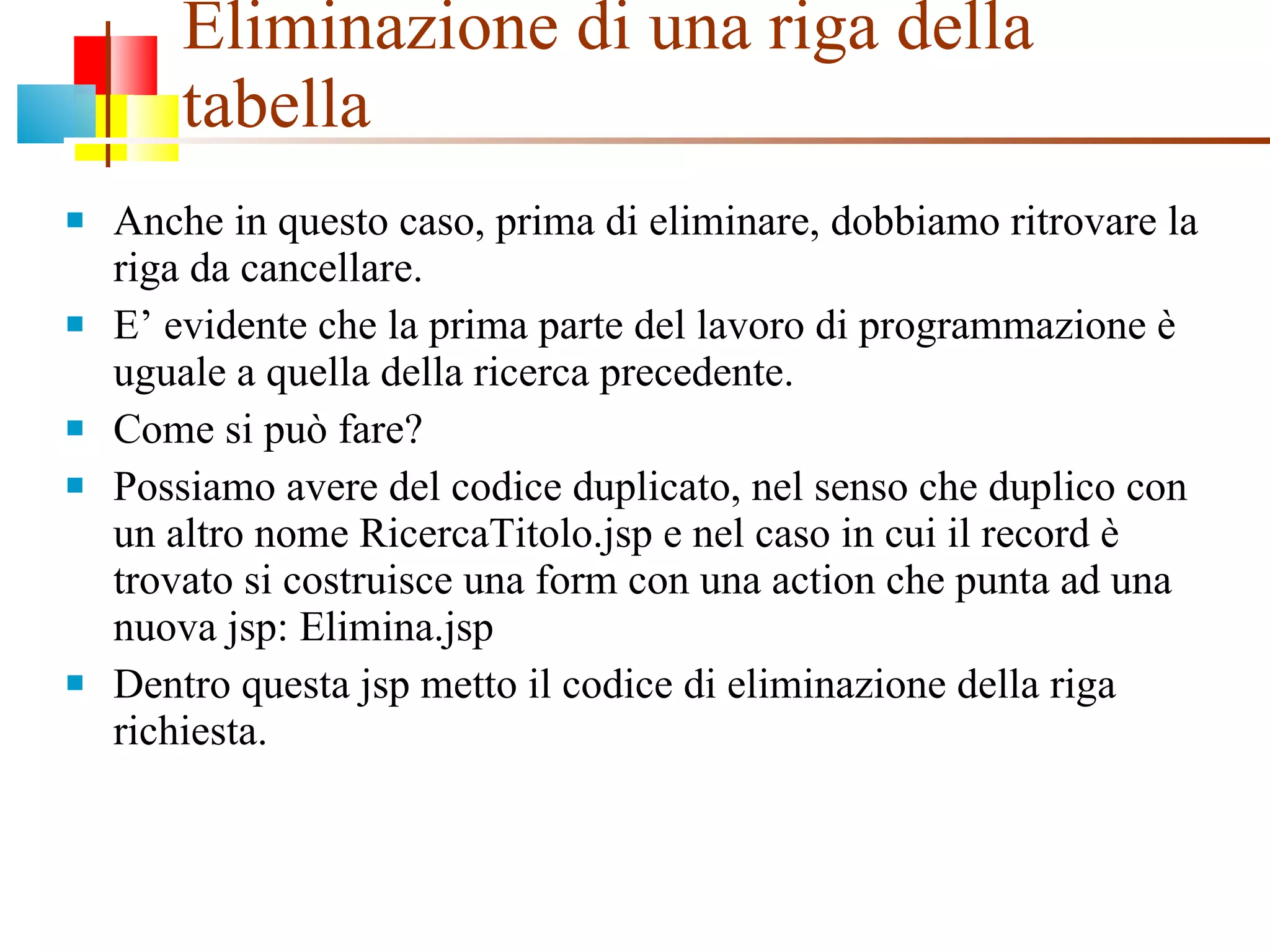 Eliminazione di una riga della tabella Anche in questo caso, prima di eliminare, dobbiamo ritrovare la riga da cancellare. E’ evidente che la prima parte del lavoro di programmazione è uguale a quella della ricerca precedente. Come si può fare? Possiamo avere del codice duplicato, nel senso che duplico con un altro nome RicercaTitolo.jsp e nel caso in cui il record è trovato si costruisce una form con una action che punta ad una nuova jsp: Elimina.jsp Dentro questa jsp metto il codice di eliminazione della riga richiesta. 