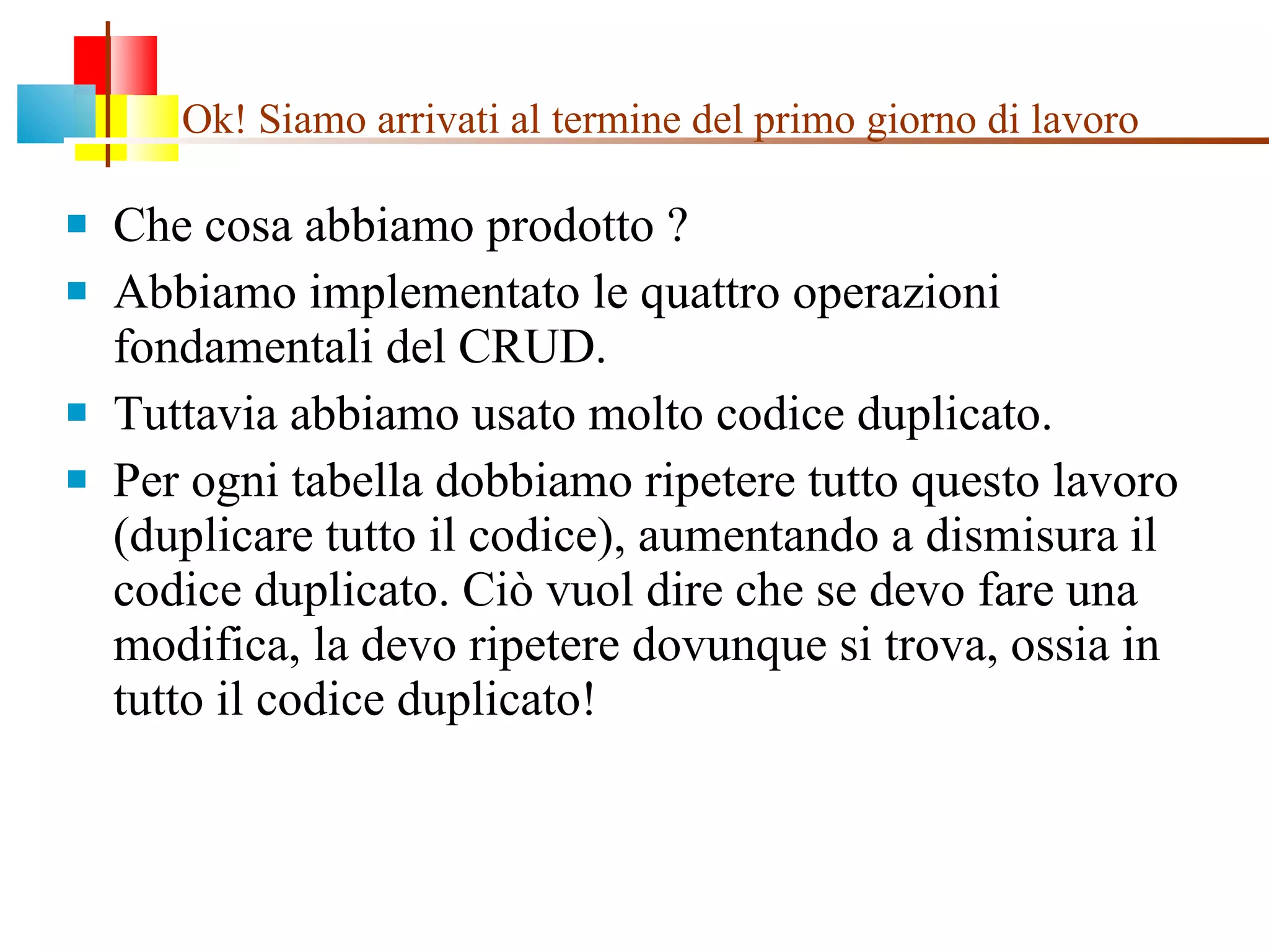 Ok! Siamo arrivati al termine del primo giorno di lavoro Che cosa abbiamo prodotto ?  Abbiamo implementato le quattro operazioni fondamentali del CRUD. Tuttavia abbiamo usato molto codice duplicato. Per ogni tabella dobbiamo ripetere tutto questo lavoro (duplicare tutto il codice), aumentando a dismisura il codice duplicato. Ciò vuol dire che se devo fare una modifica, la devo ripetere dovunque si trova, ossia in tutto il codice duplicato! 
