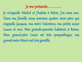 Je me présente…………
Je m’appelle Michel et j’habite à Mirto. J’ai onze ans.
Dans ma famille nous sommes quatre: mon père qui
s’appelle Jacques, ma mère Valentine, ma petite soeur
Laura et moi. Mes grands-parents habitent à Rome.
Mon grand-père Louis est très sympathique, ma
grand-mère Marie est très gentille.
 