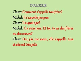 DIALOGUE
Claire: Comment s’appelle ton frère?
Michel: Il s’appelle Jacques
Claire: Il a quel age?
Michel: Il a seize ans. Et toi, tu as des frères
ou des soeurs?
Claire: Oui, j’ai une soeur, elle s’appelle Lisa
et elle est très jolie
 