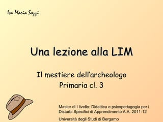 Isa Maria Sozzi




          Una lezione alla LIM

             Il mestiere dell’archeologo
                    Primaria cl. 3

                   Master di I livello: Didattica e psicopedagogia per i
                   Disturbi Specifici di Apprendimento A.A. 2011-12
                   Università degli Studi di Bergamo
 