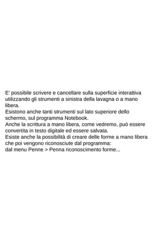 E' possibile scrivere e cancellare sulla superficie interattiva 
utilizzando gli strumenti a sinistra della lavagna o a mano 
libera. 
Esistono anche tanti strumenti sul lato superiore dello 
schermo, sul programma Notebook. 
Anche la scrittura a mano libera, come vedremo, può essere 
convertita in testo digitale ed essere salvata. 
Esiste anche la possibilità di creare delle forme a mano libera 
che poi vengono riconosciute dal programma: 
dal menu Penne > Penna riconoscimento forme... 
 