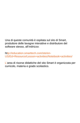 Una di queste comunità è ospitata sul sito di Smart, 
produttore delle lavagne interattive e distributore del 
software stesso, all’indirizzo: 
http://education.smarttech.com/ste/en- 
US/Ed+Resource/Lesson+activities/Notebook+activities/ 
L’area di risorse didattiche del sito Smart è organizzata per 
curricolo, materia e grado scolastico. 
 