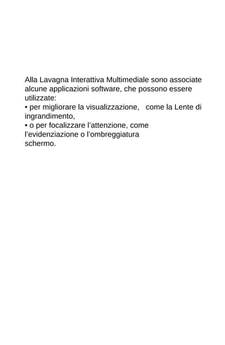 Alla Lavagna Interattiva Multimediale sono associate 
alcune applicazioni software, che possono essere 
utilizzate: 
• per migliorare la visualizzazione, come la Lente di 
ingrandimento, 
• o per focalizzare l’attenzione, come 
l’evidenziazione o l’ombreggiatura 
schermo. 
 