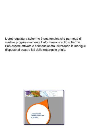 L’ombreggiatura schermo è una tendina che permette di 
svelare progressivamente l’informazione sullo schermo. 
Può essere attivata e ridimensionata utilizzando le maniglie 
disposte ai quattro lati della rettangolo grigio. 
 