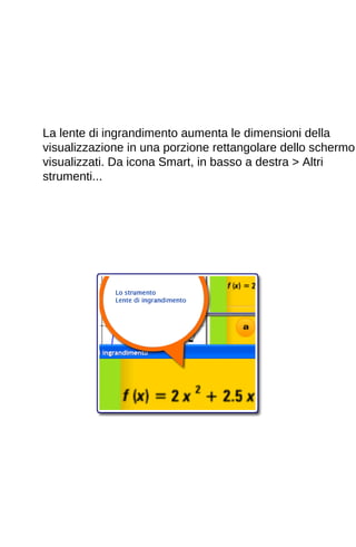 La lente di ingrandimento aumenta le dimensioni della 
visualizzazione in una porzione rettangolare dello schermo 
visualizzati. Da icona Smart, in basso a destra > Altri 
strumenti... 
 