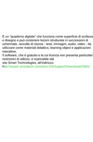 È un “quaderno digitale” che funziona come superficie di scrittura 
e disegno e può contenere lezioni strutturate in successioni di 
schermate, raccolte di risorse - testi, immagini, audio, video - da 
utilizzare come materiali didattico, learning object e applicazioni 
interattive. 
Il software, che è gratuito e la cui licenza non presenta particolari 
restrizioni di utilizzo, è scaricabile dal 
sito Smart Technologies, all’indirizzo: 
http://www2.smarttech.com/st/en-US/Support/Downloads/SBS/. 
 