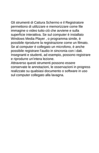 Gli strumenti di Cattura Schermo e il Registratore 
permettono di utilizzare e memorizzare come file 
immagine o video tutto ciò che avviene e sulla 
superficie interattiva. Se sul computer è installato 
Windows Media Player , o programma simile, è 
possibile riprodurre la registrazione come un filmato. 
Se al computer è collegato un microfono, è anche 
possibile registrare l’audio in sincronia con i dati. 
Insegnanti e studenti, ad esempio, possono registrare 
e riprodurre un’intera lezione. 
Attraverso questi strumenti possono essere 
conservate le annotazioni, le osservazioni in progress 
realizzate su qualsiasi documento o software in uso 
sul computer collegato alla lavagna. 
 