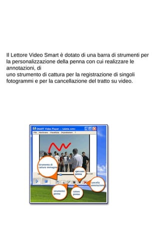 Il Lettore Video Smart è dotato di una barra di strumenti per 
la personalizzazione della penna con cui realizzare le 
annotazioni, di 
uno strumento di cattura per la registrazione di singoli 
fotogrammi e per la cancellazione del tratto su video. 
 