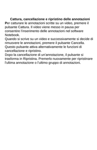 Cattura, cancellazione e ripristino delle annotazioni 
Per catturare le annotazioni scritte su un video, premere il 
pulsante Cattura. Il video viene messo in pausa per 
consentire l’inserimento delle annotazioni nel software 
Notebook. 
Quando si scrive su un video e successivamente si decide di 
rimuovere le annotazioni, premere il pulsante Cancella. 
Questo pulsante attiva alternativamente le funzioni di 
cancellazione e ripristino. 
Dopo la cancellazione di un’annotazione, il pulsante si 
trasforma in Ripristina. Premerlo nuovamente per ripristinare 
l’ultima annotazione o l’ultimo gruppo di annotazioni. 
 