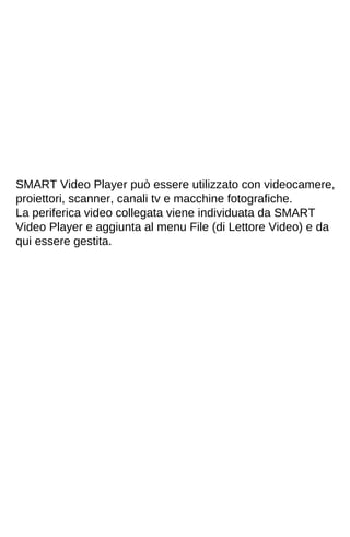 SMART Video Player può essere utilizzato con videocamere, 
proiettori, scanner, canali tv e macchine fotografiche. 
La periferica video collegata viene individuata da SMART 
Video Player e aggiunta al menu File (di Lettore Video) e da 
qui essere gestita. 
 