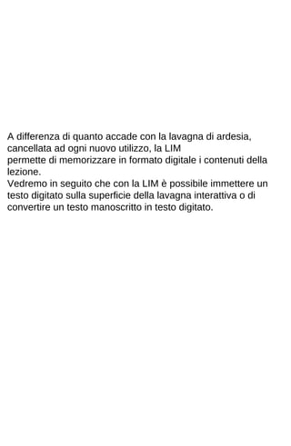 A differenza di quanto accade con la lavagna di ardesia, 
cancellata ad ogni nuovo utilizzo, la LIM 
permette di memorizzare in formato digitale i contenuti della 
lezione. 
Vedremo in seguito che con la LIM è possibile immettere un 
testo digitato sulla superficie della lavagna interattiva o di 
convertire un testo manoscritto in testo digitato. 
 