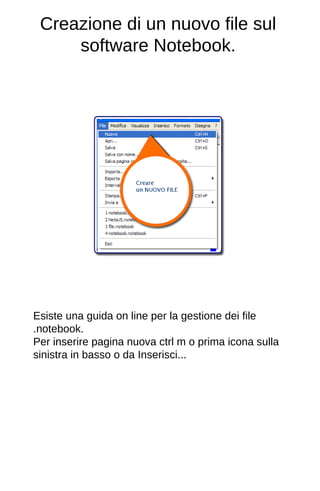 Creazione di un nuovo file sul 
software Notebook. 
Esiste una guida on line per la gestione dei file 
.notebook. 
Per inserire pagina nuova ctrl m o prima icona sulla 
sinistra in basso o da Inserisci... 
 
