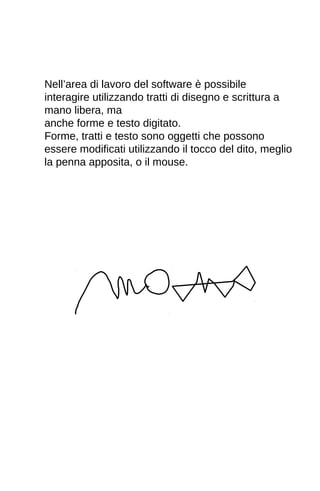 Nell’area di lavoro del software è possibile 
interagire utilizzando tratti di disegno e scrittura a 
mano libera, ma 
anche forme e testo digitato. 
Forme, tratti e testo sono oggetti che possono 
essere modificati utilizzando il tocco del dito, meglio 
la penna apposita, o il mouse. 
 