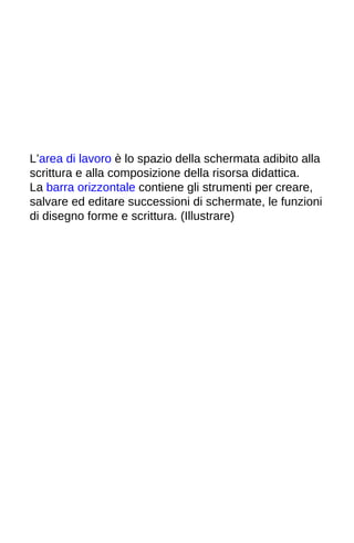 L’area di lavoro è lo spazio della schermata adibito alla 
scrittura e alla composizione della risorsa didattica. 
La barra orizzontale contiene gli strumenti per creare, 
salvare ed editare successioni di schermate, le funzioni 
di disegno forme e scrittura. (Illustrare) 
 