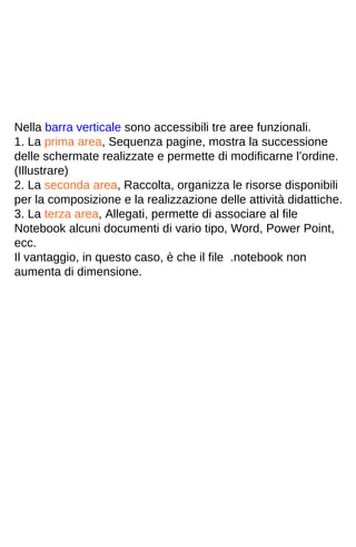 Nella barra verticale sono accessibili tre aree funzionali. 
1. La prima area, Sequenza pagine, mostra la successione 
delle schermate realizzate e permette di modificarne l’ordine. 
(Illustrare) 
2. La seconda area, Raccolta, organizza le risorse disponibili 
per la composizione e la realizzazione delle attività didattiche. 
3. La terza area, Allegati, permette di associare al file 
Notebook alcuni documenti di vario tipo, Word, Power Point, 
ecc. 
Il vantaggio, in questo caso, è che il file .notebook non 
aumenta di dimensione. 
 