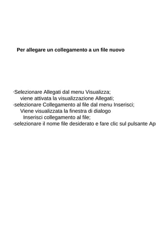 Per allegare un collegamento a un file nuovo 
·Selezionare Allegati dal menu Visualizza; 
viene attivata la visualizzazione Allegati; 
·selezionare Collegamento al file dal menu Inserisci; 
Viene visualizzata la finestra di dialogo 
Inserisci collegamento al file; 
·selezionare il nome file desiderato e fare clic sul pulsante Apri. 
 