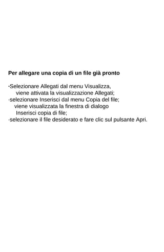 Per allegare una copia di un file già pronto 
·Selezionare Allegati dal menu Visualizza, 
viene attivata la visualizzazione Allegati; 
·selezionare Inserisci dal menu Copia del file; 
viene visualizzata la finestra di dialogo 
Inserisci copia di file; 
·selezionare il file desiderato e fare clic sul pulsante Apri. 
 
