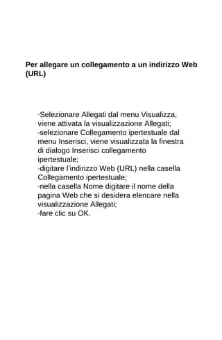 Per allegare un collegamento a un indirizzo Web 
(URL) 
·Selezionare Allegati dal menu Visualizza, 
viene attivata la visualizzazione Allegati; 
·selezionare Collegamento ipertestuale dal 
menu Inserisci, viene visualizzata la finestra 
di dialogo Inserisci collegamento 
ipertestuale; 
·digitare l’indirizzo Web (URL) nella casella 
Collegamento ipertestuale; 
·nella casella Nome digitare il nome della 
pagina Web che si desidera elencare nella 
visualizzazione Allegati; 
·fare clic su OK. 
 