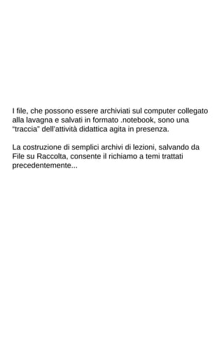 I file, che possono essere archiviati sul computer collegato 
alla lavagna e salvati in formato .notebook, sono una 
“traccia” dell’attività didattica agita in presenza. 
La costruzione di semplici archivi di lezioni, salvando da 
File su Raccolta, consente il richiamo a temi trattati 
precedentemente... 
 
