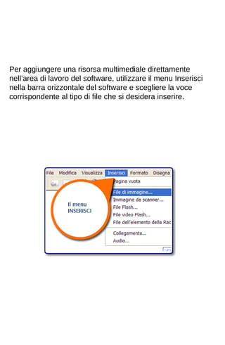 Per aggiungere una risorsa multimediale direttamente 
nell’area di lavoro del software, utilizzare il menu Inserisci 
nella barra orizzontale del software e scegliere la voce 
corrispondente al tipo di file che si desidera inserire. 
 