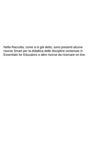 Nella Raccolta, come si è già detto, sono presenti alcune 
risorse Smart per la didattica delle discipline contenute in 
Essentials for Educators e altre risorse da ricercare on line. 
 