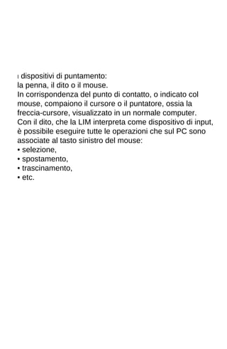 I dispositivi di puntamento: 
la penna, il dito o il mouse. 
In corrispondenza del punto di contatto, o indicato col 
mouse, compaiono il cursore o il puntatore, ossia la 
freccia-cursore, visualizzato in un normale computer. 
Con il dito, che la LIM interpreta come dispositivo di input, 
è possibile eseguire tutte le operazioni che sul PC sono 
associate al tasto sinistro del mouse: 
• selezione, 
• spostamento, 
• trascinamento, 
• etc. 
 