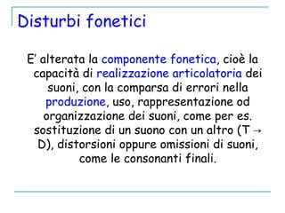 Disturbi fonetici
E’ alterata la componente fonetica, cioè la
capacità di realizzazione articolatoria dei
suoni, con la comparsa di errori nella
produzione, uso, rappresentazione od
organizzazione dei suoni, come per es.
sostituzione di un suono con un altro (T →
D), distorsioni oppure omissioni di suoni,
come le consonanti finali.
 