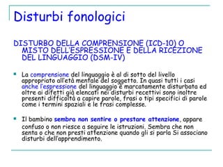 Disturbi fonologici
DISTURBO DELLA COMPRENSIONE (ICD-10) O
MISTO DELL’ESPRESSIONE E DELLA RICEZIONE
DEL LINGUAGGIO (DSM-IV)
 La comprensione del linguaggio è al di sotto del livello
appropriato all’età mentale del soggetto. In quasi tutti i casi
anche l’espressione del linguaggio è marcatamente disturbata ed
oltre ai difetti già elencati nei disturbi recettivi sono inoltre
presenti difficoltà a capire parole, frasi o tipi specifici di parole
come i termini spaziali e le frasi complesse.
 Il bambino sembra non sentire o prestare attenzione, appare
confuso o non riesce a seguire le istruzioni. Sembra che non
senta o che non presti attenzione quando gli si parla Si associano
disturbi dell’apprendimento.
 